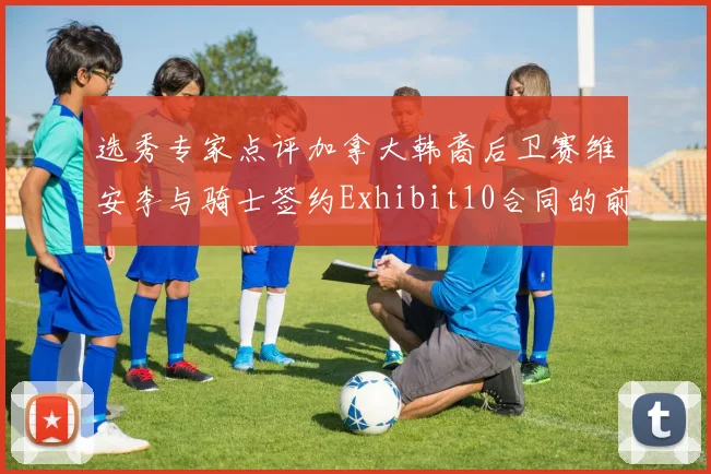 选秀专家点评加拿大韩裔后卫赛维安李与骑士签约Exhibit10合同的前景分析