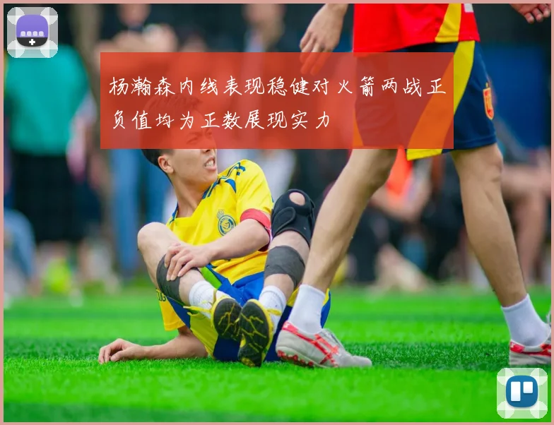杨瀚森内线表现稳健对火箭两战正负值均为正数展现实力