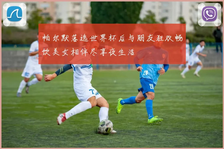 帕尔默落选世界杯后与朋友狂欢畅饮美女相伴尽享夜生活