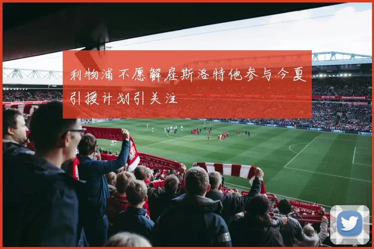 利物浦不愿解雇斯洛特他参与今夏引援计划引关注