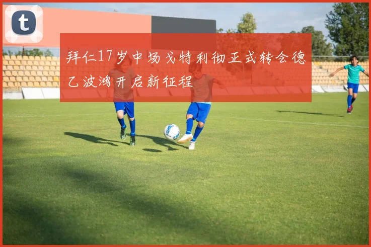 拜仁17岁中场戈特利彻正式转会德乙波鸿开启新征程
