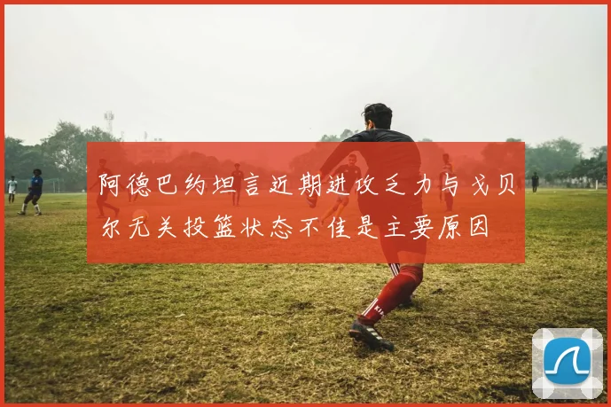 阿德巴约坦言近期进攻乏力与戈贝尔无关投篮状态不佳是主要原因