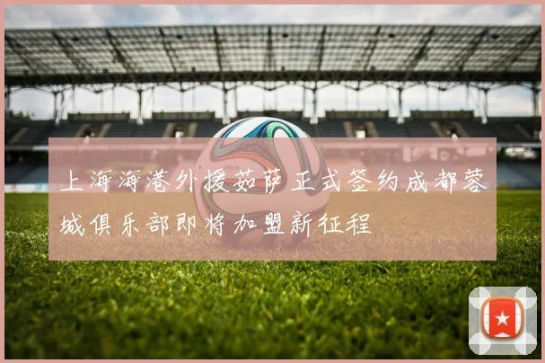 上海海港外援茹萨正式签约成都蓉城俱乐部即将加盟新征程