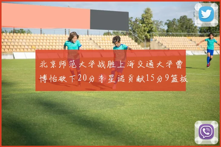 北京师范大学战胜上海交通大学曹博怡砍下20分李星诺贡献15分9篮板马天雨表现出色
