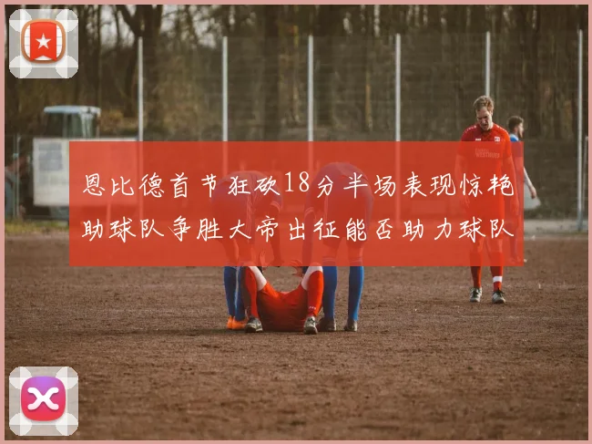恩比德首节狂砍18分半场表现惊艳助球队争胜大帝出征能否助力球队逆袭