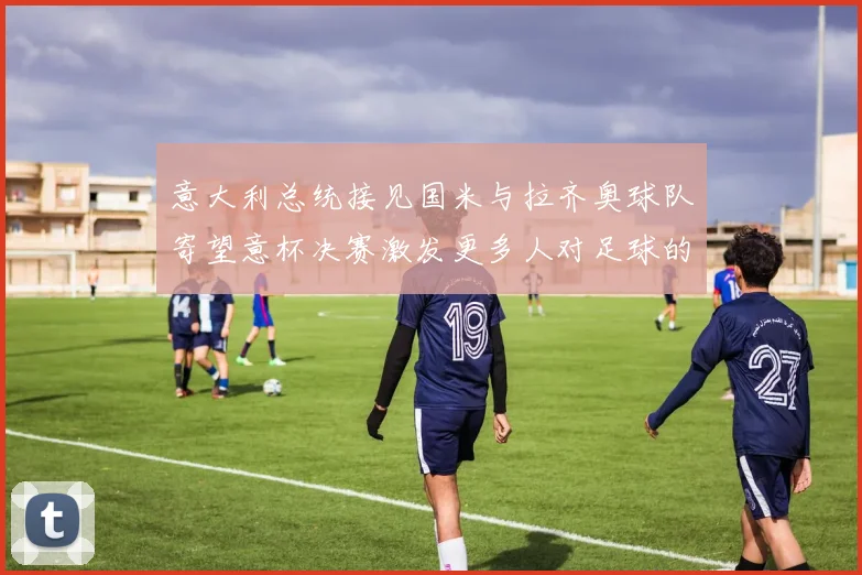 意大利总统接见国米与拉齐奥球队寄望意杯决赛激发更多人对足球的热爱