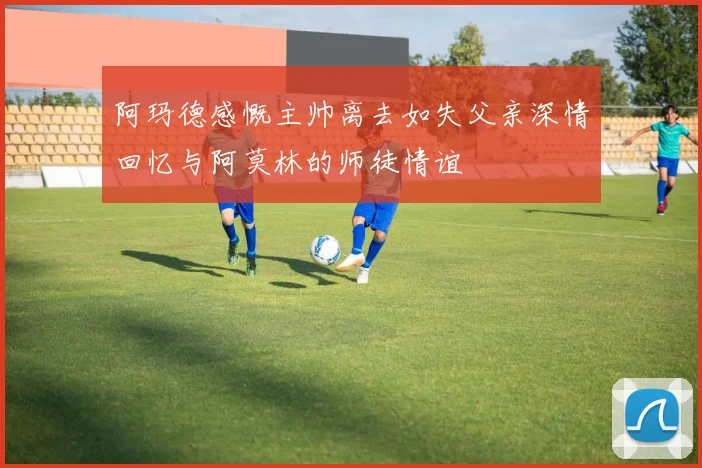 阿玛德感慨主帅离去如失父亲深情回忆与阿莫林的师徒情谊